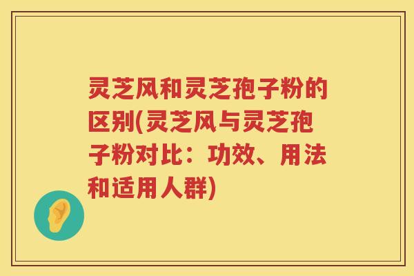 灵芝风和灵芝孢子粉的区别(灵芝风与灵芝孢子粉对比：功效、用法和适用人群)