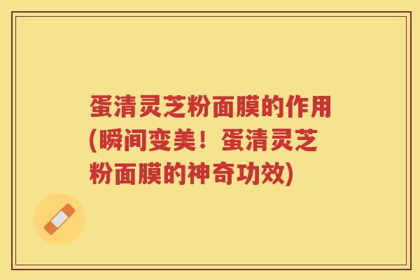 蛋清灵芝粉面膜的作用(瞬间变美！蛋清灵芝粉面膜的神奇功效)