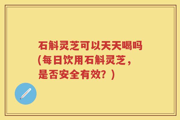 石斛灵芝可以天天喝吗(每日饮用石斛灵芝,是否安全有效?) 石斛灵芝可以天天喝吗(每日饮用石斛灵芝,是否安全有效?)