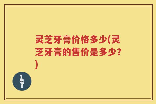 灵芝牙膏价格多少(灵芝牙膏的售价是多少？)