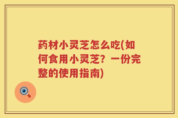 药材小灵芝怎么吃(如何食用小灵芝？一份完整的使用指南)
