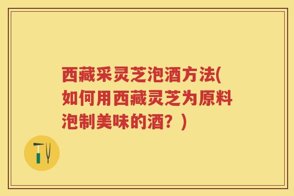 西藏采灵芝泡酒方法(如何用西藏灵芝为原料泡制美味的酒？)