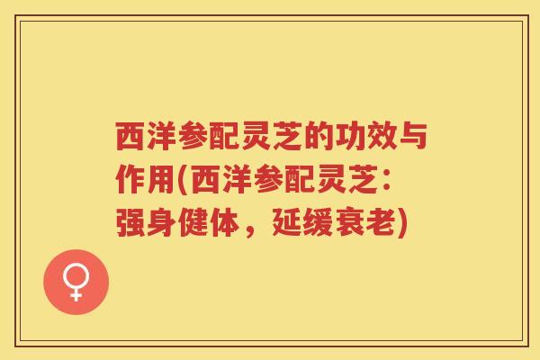 西洋参配灵芝的功效与作用(西洋参配灵芝：强身健体，延缓衰老)