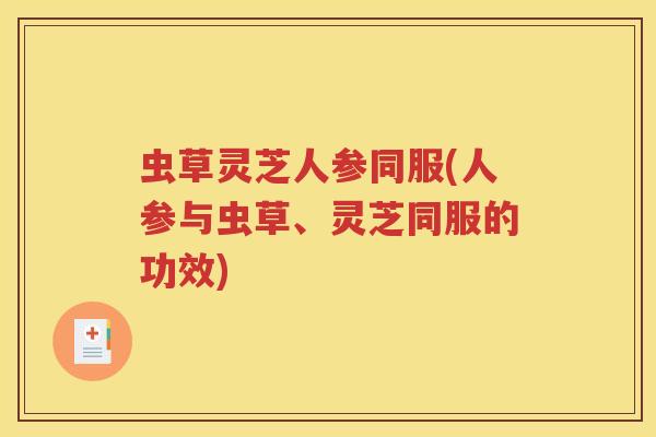 虫草灵芝人参同服(人参与虫草、灵芝同服的功效)