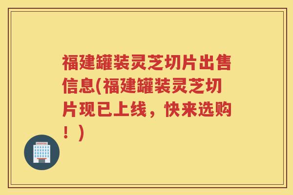 福建罐装灵芝切片出售信息(福建罐装灵芝切片现已上线，快来选购！)