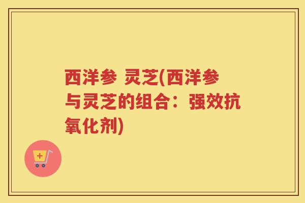 西洋参 灵芝(西洋参与灵芝的组合:强效剂) 西洋参 灵芝(西洋参与灵芝的组合:强效剂)