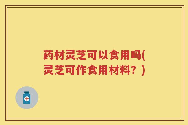 药材灵芝可以食用吗(灵芝可作食用材料?) 药材灵芝可以食用吗(灵芝可作食用材料?)