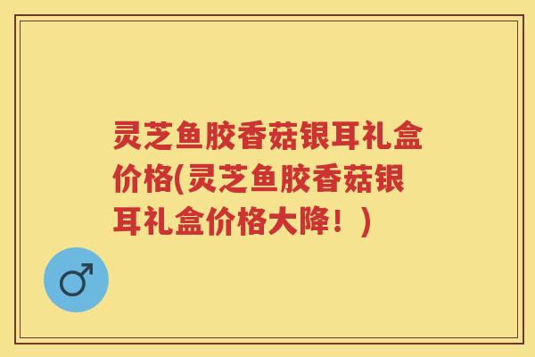 灵芝鱼胶香菇银耳礼盒价格(灵芝鱼胶香菇银耳礼盒价格大降！)