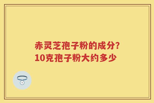 赤灵芝孢子粉的成分?10克孢子粉大约多少 赤灵芝孢子粉的成分?10克孢子粉大约多少