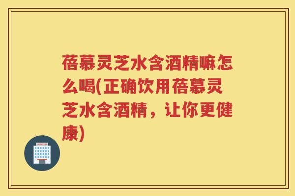 蓓慕灵芝水含酒精嘛怎么喝(正确饮用蓓慕灵芝水含酒精,让你更健康) 蓓慕灵芝水含酒精嘛怎么喝(正确饮用蓓慕灵芝水含酒精,让你更健康)