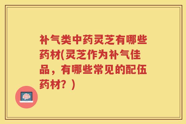 类灵芝有哪些药材(灵芝作为佳品，有哪些常见的配伍药材？)