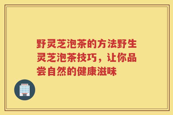 野灵芝泡茶的方法野生灵芝泡茶技巧,让你品尝自然的健康滋味 野灵芝泡茶的方法野生灵芝泡茶技巧,让你品尝自然的健康滋味