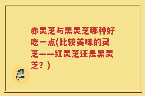 赤灵芝与黑灵芝哪种好吃一点(比较美味的灵芝——红灵芝还是黑灵芝?) 赤灵芝与黑灵芝哪种好吃一点(比较美味的灵芝——红灵芝还是黑灵芝?)