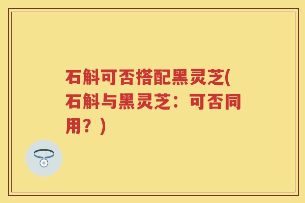 石斛可否搭配黑灵芝(石斛与黑灵芝：可否同用？)