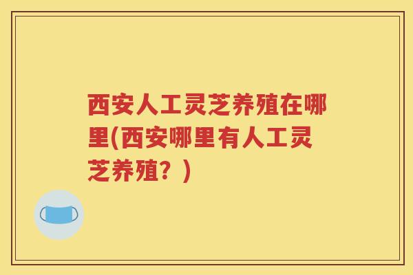 西安人工灵芝养殖在哪里(西安哪里有人工灵芝养殖?)