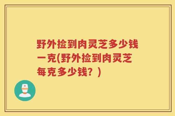 野外捡到肉灵芝多少钱一克(野外捡到肉灵芝每克多少钱？)