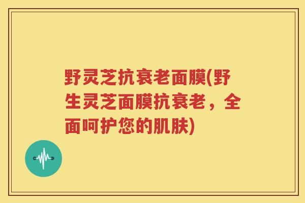 野灵芝抗衰老面膜(野生灵芝面膜抗衰老,全面呵护您的肌肤)