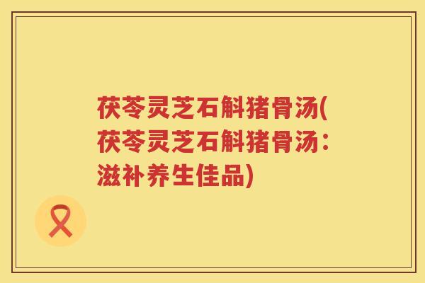 茯苓灵芝石斛猪骨汤(茯苓灵芝石斛猪骨汤:滋补养生佳品) 茯苓灵芝石斛猪骨汤(茯苓灵芝石斛猪骨汤:滋补养生佳品)