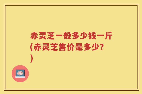 赤灵芝一般多少钱一斤(赤灵芝售价是多少?) 赤灵芝一般多少钱一斤(赤灵芝售价是多少?)