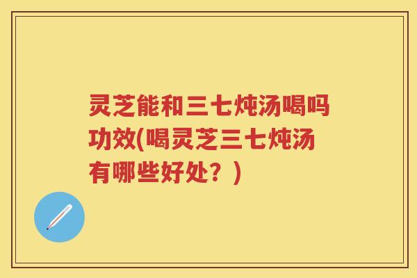 灵芝能和三七炖汤喝吗功效(喝灵芝三七炖汤有哪些好处?)