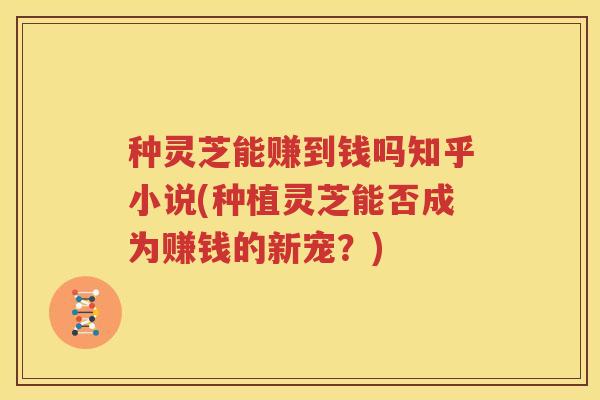 种灵芝能赚到钱吗知乎小说(种植灵芝能否成为赚钱的新宠？)