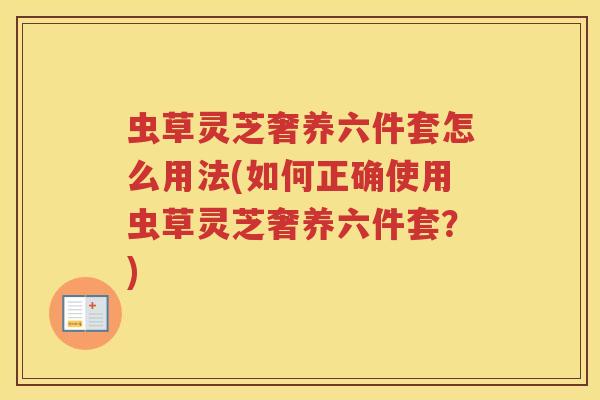 虫草灵芝奢养六件套怎么用法(如何正确使用虫草灵芝奢养六件套?) 虫草灵芝奢养六件套怎么用法(如何正确使用虫草灵芝奢养六件套?)
