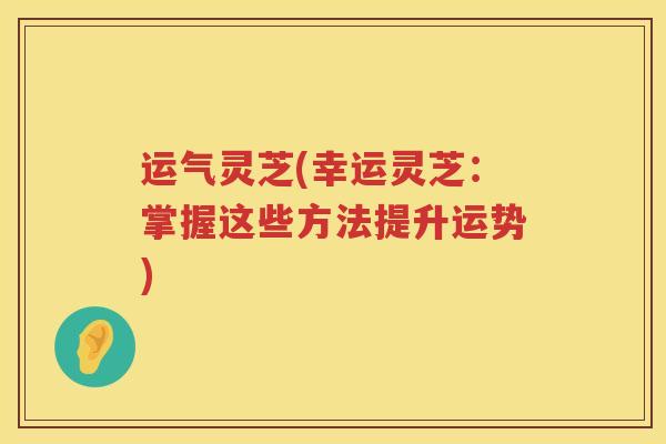 运气灵芝(幸运灵芝:掌握这些方法提升运势) 运气灵芝(幸运灵芝:掌握这些方法提升运势)