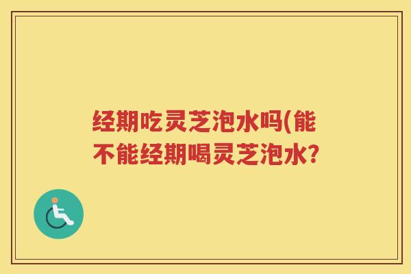 经期吃灵芝泡水吗(能不能经期喝灵芝泡水？