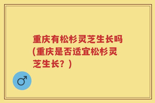 重庆有松杉灵芝生长吗(重庆是否适宜松杉灵芝生长?) 重庆有松杉灵芝生长吗(重庆是否适宜松杉灵芝生长?)