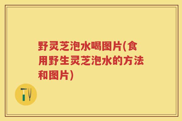 野灵芝泡水喝图片(食用野生灵芝泡水的方法和图片) 野灵芝泡水喝图片(食用野生灵芝泡水的方法和图片)