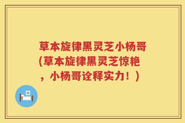 草本旋律黑灵芝小杨哥(草本旋律黑灵芝惊艳,小杨哥诠释实力!) 草本旋律黑灵芝小杨哥(草本旋律黑灵芝惊艳,小杨哥诠释实力!)