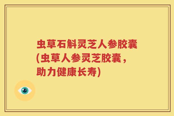 虫草石斛灵芝人参胶囊(虫草人参灵芝胶囊,助力健康长寿) 虫草石斛灵芝人参胶囊(虫草人参灵芝胶囊,助力健康长寿)