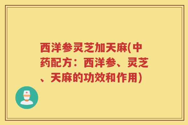 西洋参灵芝加天麻(配方:西洋参、灵芝、天麻的功效和作用) 西洋参灵芝加天麻(配方:西洋参、灵芝、天麻的功效和作用)