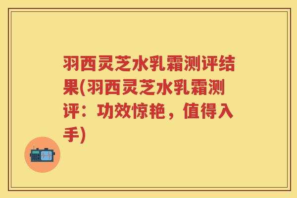 羽西灵芝水乳霜测评结果(羽西灵芝水乳霜测评：功效惊艳，值得入手)