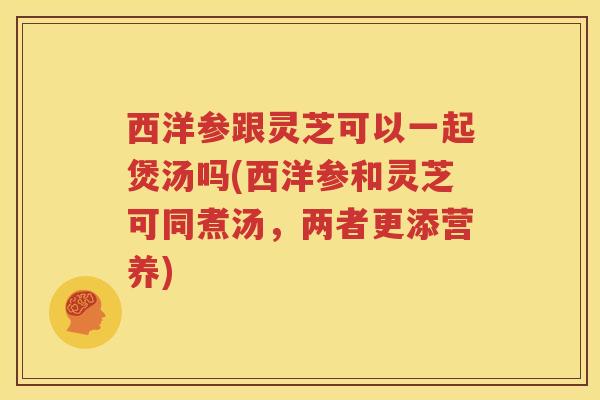 西洋参跟灵芝可以一起煲汤吗(西洋参和灵芝可同煮汤,两者更添营养) 西洋参跟灵芝可以一起煲汤吗(西洋参和灵芝可同煮汤,两者更添营养)