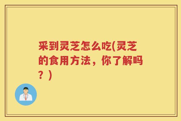 采到灵芝怎么吃(灵芝的食用方法,你了解吗?) 采到灵芝怎么吃(灵芝的食用方法,你了解吗?)