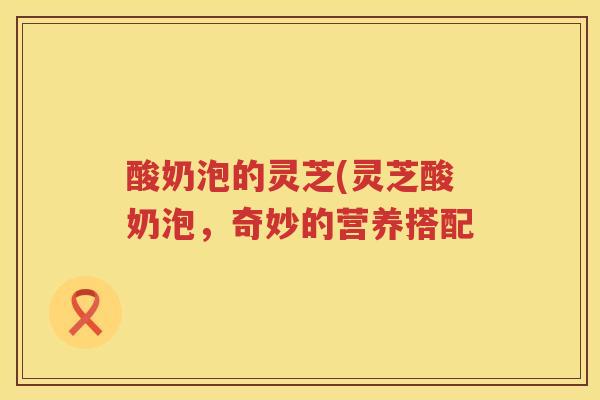 酸奶泡的灵芝(灵芝酸奶泡,奇妙的营养搭配 酸奶泡的灵芝(灵芝酸奶泡,奇妙的营养搭配