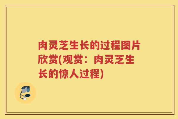 肉灵芝生长的过程图片欣赏(观赏:肉灵芝生长的惊人过程)