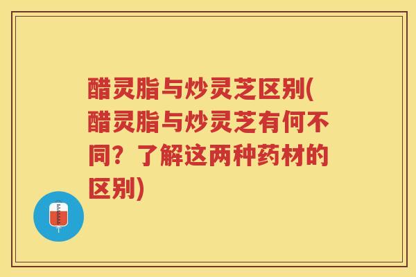 醋灵脂与炒灵芝区别(醋灵脂与炒灵芝有何不同?了解这两种药材的区别)