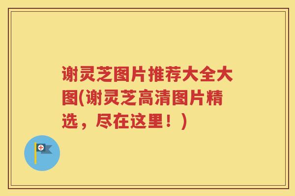 谢灵芝图片推荐大全大图(谢灵芝高清图片精选,尽在这里!)