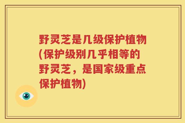 野灵芝是几级保护植物(保护级别几乎相等的野灵芝,是国家级重点保护植物) 野灵芝是几级保护植物(保护级别几乎相等的野灵芝,是国家级重点保护植物)