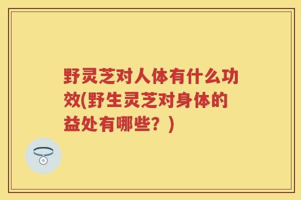 野灵芝对人体有什么功效(野生灵芝对身体的益处有哪些？)