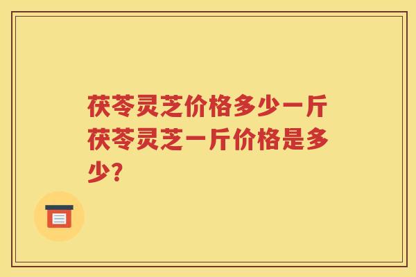 茯苓灵芝价格多少一斤茯苓灵芝一斤价格是多少? 茯苓灵芝价格多少一斤茯苓灵芝一斤价格是多少?