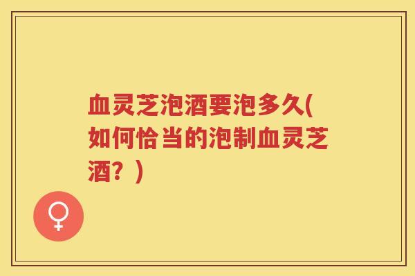 血灵芝泡酒要泡多久(如何恰当的泡制血灵芝酒?)