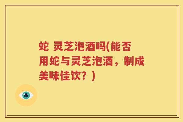 蛇 灵芝泡酒吗(能否用蛇与灵芝泡酒,制成美味佳饮?)