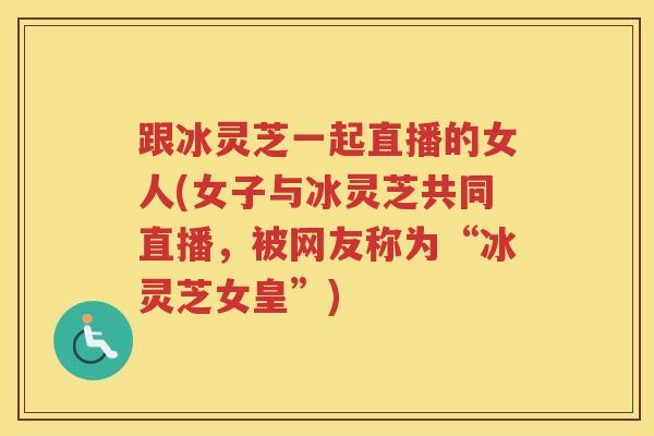 跟冰灵芝一起直播的女人(女子与冰灵芝共同直播，被网友称为“冰灵芝女皇”)