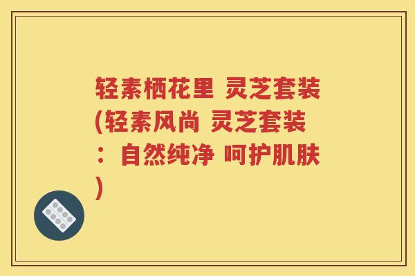 轻素栖花里 灵芝套装(轻素风尚 灵芝套装:自然纯净 呵护) 轻素栖花里 灵芝套装(轻素风尚 灵芝套装:自然纯净 呵护)