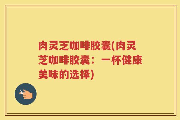 肉灵芝咖啡胶囊(肉灵芝咖啡胶囊:一杯健康美味的选择) 肉灵芝咖啡胶囊(肉灵芝咖啡胶囊:一杯健康美味的选择)