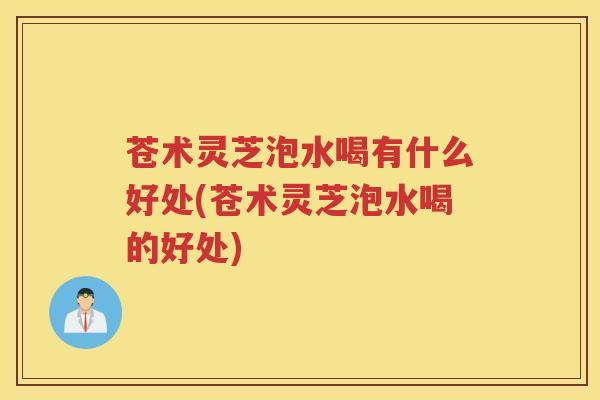 苍术灵芝泡水喝有什么好处(苍术灵芝泡水喝的好处) 苍术灵芝泡水喝有什么好处(苍术灵芝泡水喝的好处)
