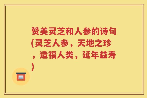 赞美灵芝和人参的诗句(灵芝人参,天地之珍,造福人类,延年益寿) 赞美灵芝和人参的诗句(灵芝人参,天地之珍,造福人类,延年益寿)